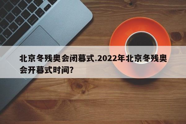 北京冬残奥会闭幕式.2022年北京冬残奥会开幕式时间？